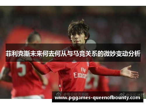 菲利克斯未来何去何从与马竞关系的微妙变动分析