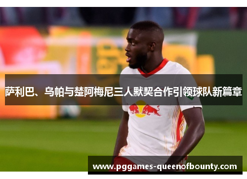 萨利巴、乌帕与楚阿梅尼三人默契合作引领球队新篇章