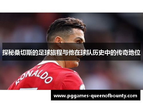 探秘桑切斯的足球旅程与他在球队历史中的传奇地位
