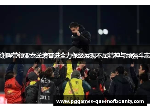谢晖带领亚泰逆境奋进全力保级展现不屈精神与顽强斗志