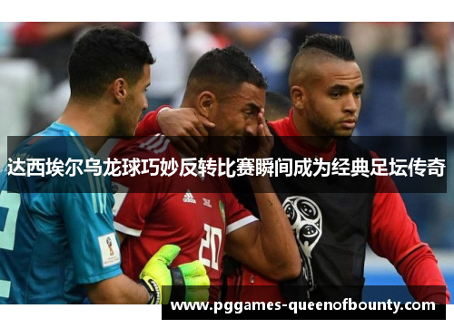 达西埃尔乌龙球巧妙反转比赛瞬间成为经典足坛传奇