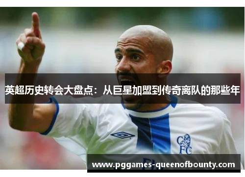 英超历史转会大盘点：从巨星加盟到传奇离队的那些年