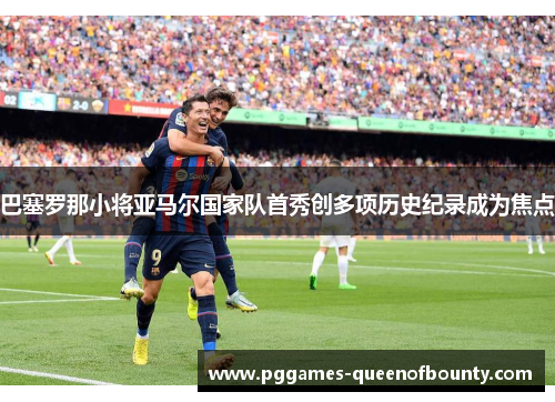 巴塞罗那小将亚马尔国家队首秀创多项历史纪录成为焦点